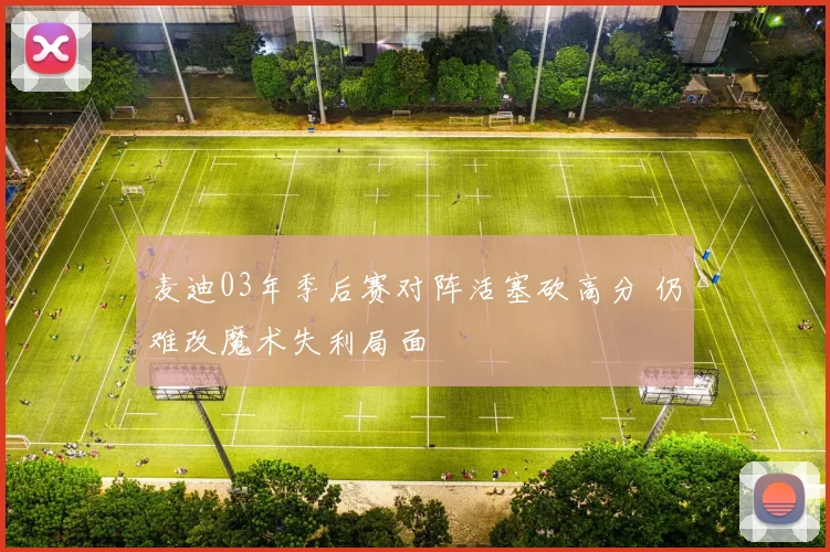 麦迪03年季后赛对阵活塞砍高分 仍难改魔术失利局面