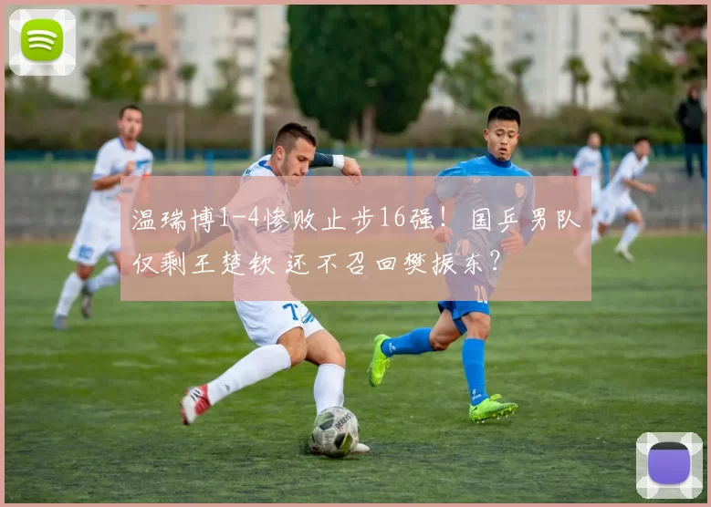 温瑞博1-4惨败止步16强！国乒男队仅剩王楚钦 还不召回樊振东？