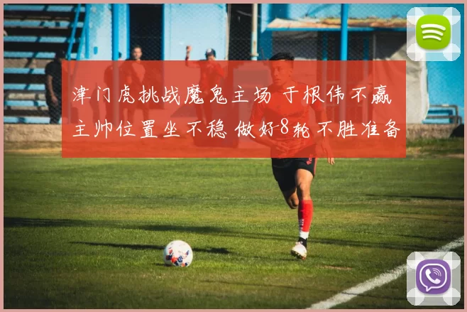 津门虎挑战魔鬼主场 于根伟不赢 主帅位置坐不稳 做好8轮不胜准备