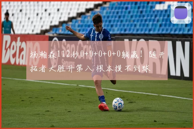 杨瀚森112秒0+0+0+0+0躺赢！随开拓者大胜升第八 根本摸不到球