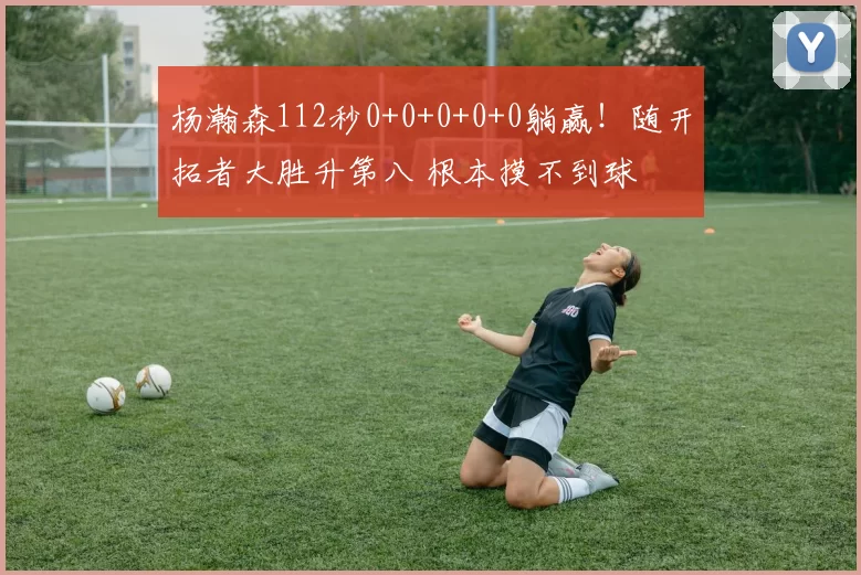 杨瀚森112秒0+0+0+0+0躺赢!随开拓者大胜升第八 根本摸不到球