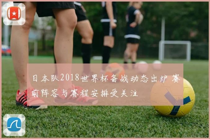 日本队2018世界杯备战动态出炉 赛前阵容与赛程安排受关注