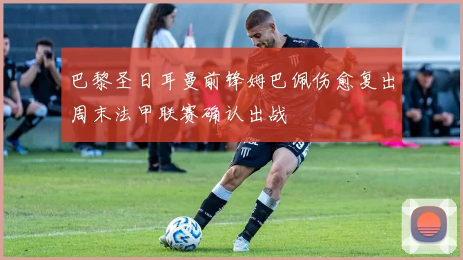 巴黎圣日耳曼前锋姆巴佩伤愈复出周末法甲联赛确认出战