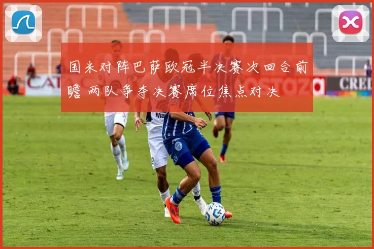 国米对阵巴萨欧冠半决赛次回合前瞻 两队争夺决赛席位焦点对决