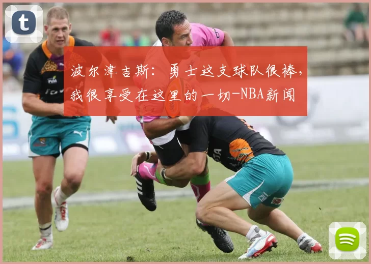 波尔津吉斯：勇士这支球队很棒，我很享受在这里的一切-NBA新闻