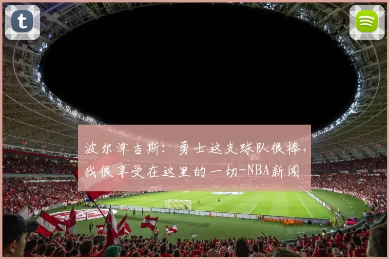 波尔津吉斯：勇士这支球队很棒，我很享受在这里的一切-NBA新闻