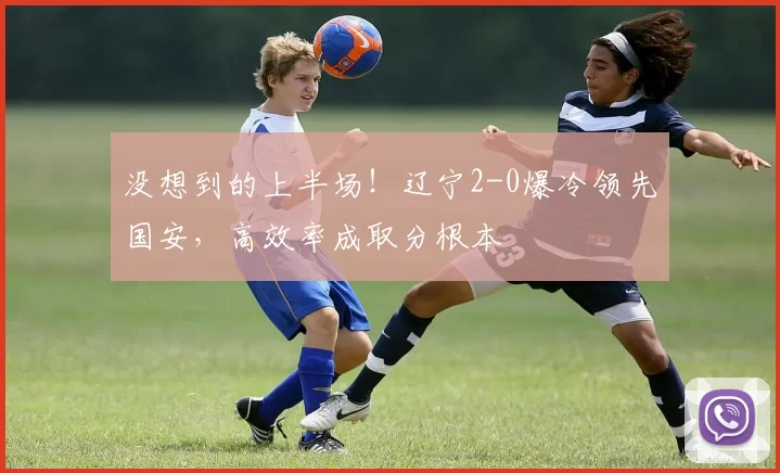 没想到的上半场！辽宁2-0爆冷领先国安，高效率成取分根本
