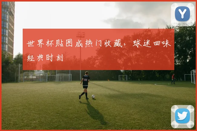 世界杯贴图成热门收藏,球迷回味经典时刻