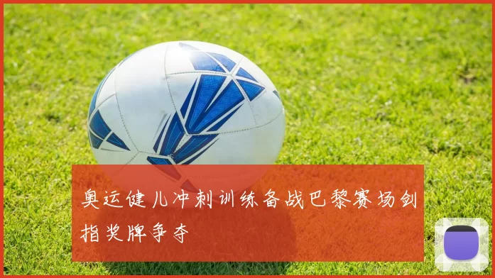 奥运健儿冲刺训练备战巴黎赛场剑指奖牌争夺