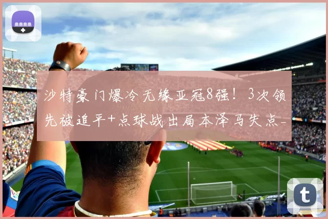沙特豪门爆冷无缘亚冠8强！3次领先被追平+点球战出局本泽马失点_利雅得_萨德_新月